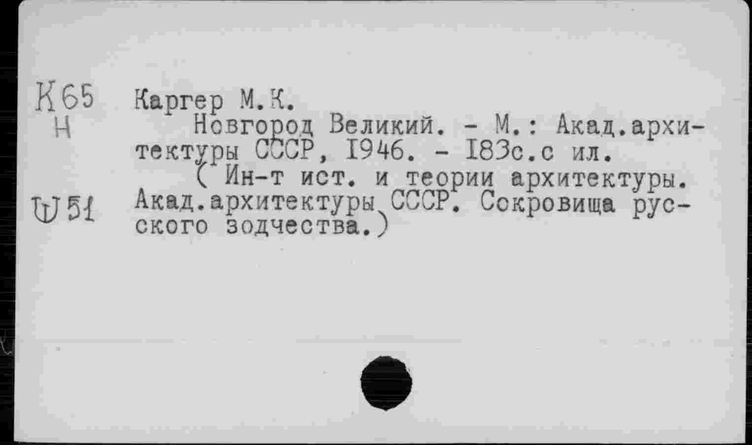 ﻿К 65 Каргер М.К.
ц	Новгород Великий. - М.: Акад.архи-
тектуры СССР, 1946. - 183с.с ил.
( Ин-т ист. и теории архитектуры. тле» Акад.архитектуры СССР. Сокровища рус-ского зодчества.)